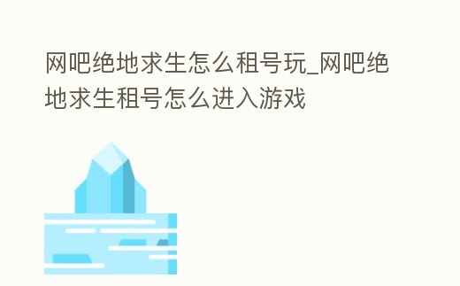 網吧絕地求生怎么租號玩_網吧絕地求生租號怎么進入游戲