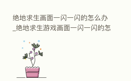 絕地求生畫面一閃一閃的怎么辦_絕地求生游戲畫面一閃一閃的怎么辦
