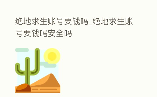 絕地求生賬號要錢嗎_絕地求生賬號要錢嗎安全嗎