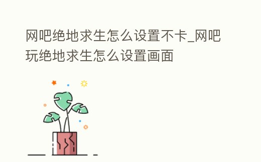 網(wǎng)吧絕地求生怎么設(shè)置不卡_網(wǎng)吧玩絕地求生怎么設(shè)置畫面