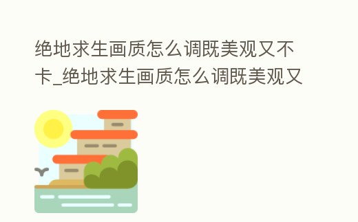 絕地求生畫質怎么調既美觀又不卡_絕地求生畫質怎么調既美觀又不卡