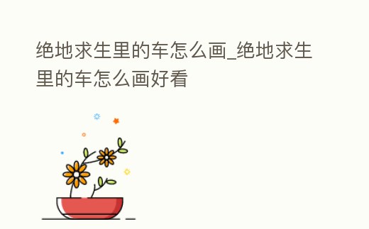 絕地求生里的車怎么畫_絕地求生里的車怎么畫好看