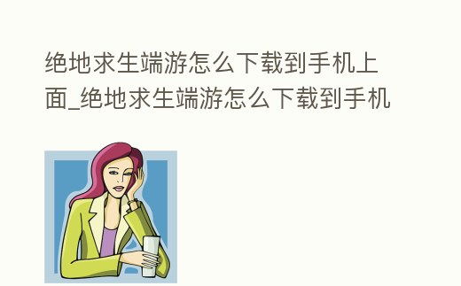 絕地求生端游怎么下載到手機上面_絕地求生端游怎么下載到手機上面玩
