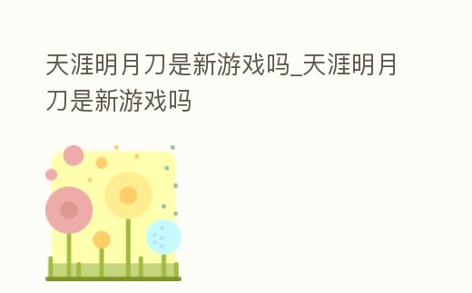 天涯明月刀是新游戲嗎_天涯明月刀是新游戲嗎