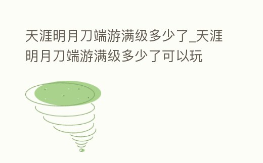 天涯明月刀端游滿級(jí)多少了_天涯明月刀端游滿級(jí)多少了可以玩
