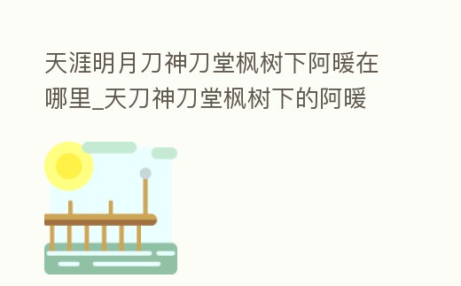 天涯明月刀神刀堂楓樹下阿暖在哪里_天刀神刀堂楓樹下的阿暖
