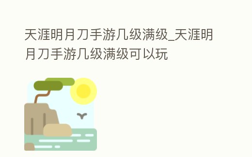 天涯明月刀手游幾級滿級_天涯明月刀手游幾級滿級可以玩