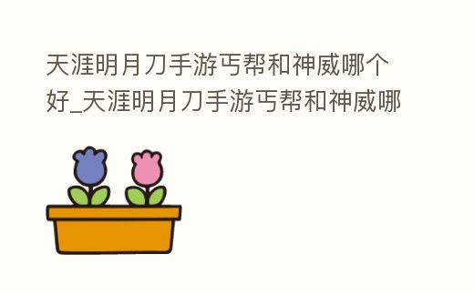 天涯明月刀手游丐幫和神威哪個好_天涯明月刀手游丐幫和神威哪個好 貼吧2022