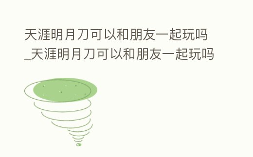 天涯明月刀可以和朋友一起玩嗎_天涯明月刀可以和朋友一起玩嗎