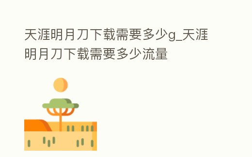 天涯明月刀下載需要多少g_天涯明月刀下載需要多少流量