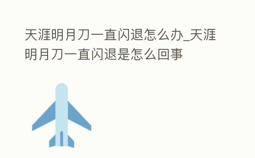 天涯明月刀一直閃退怎么辦_天涯明月刀一直閃退是怎么回事