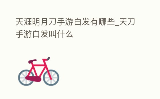 天涯明月刀手游白發(fā)有哪些_天刀手游白發(fā)叫什么