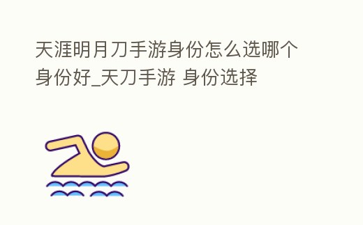 天涯明月刀手游身份怎么選哪個身份好_天刀手游 身份選擇