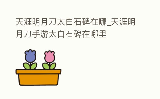 天涯明月刀太白石碑在哪_天涯明月刀手游太白石碑在哪里