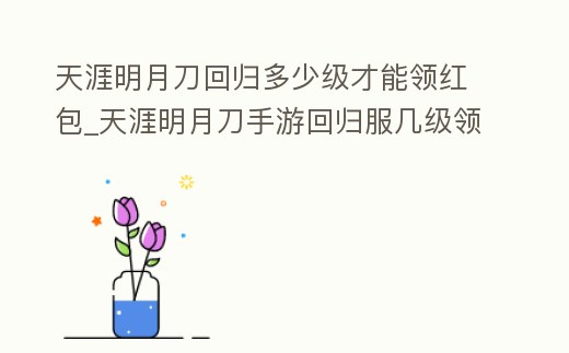 天涯明月刀回歸多少級才能領紅包_天涯明月刀手游回歸服幾級領點券