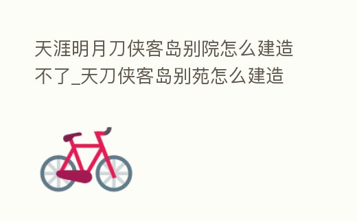 天涯明月刀俠客島別院怎么建造不了_天刀俠客島別苑怎么建造