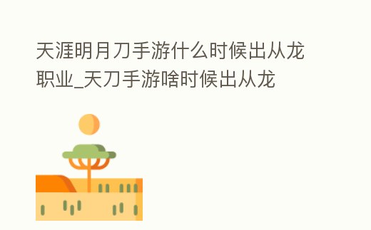 天涯明月刀手游什么時候出從龍職業_天刀手游啥時候出從龍
