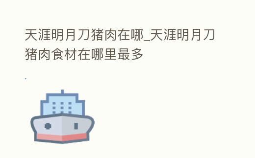 天涯明月刀豬肉在哪_天涯明月刀豬肉食材在哪里最多