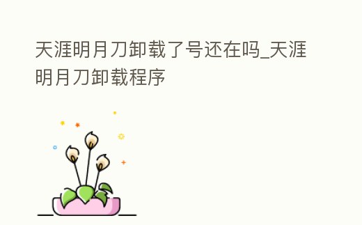 天涯明月刀卸載了號還在嗎_天涯明月刀卸載程序