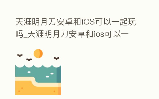 天涯明月刀安卓和iOS可以一起玩嗎_天涯明月刀安卓和ios可以一起玩嗎手游