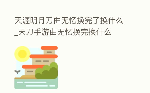 天涯明月刀曲無憶換完了換什么_天刀手游曲無憶換完換什么