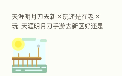 天涯明月刀去新區玩還是在老區玩_天涯明月刀手游去新區好還是老區好