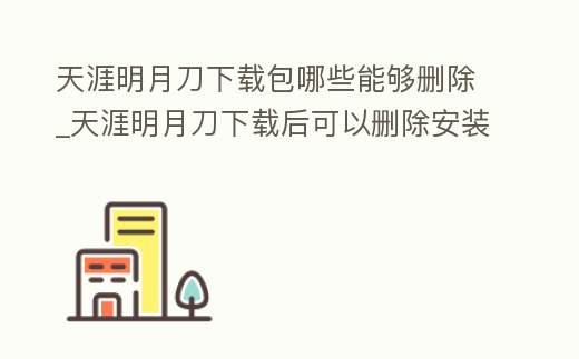 天涯明月刀下載包哪些能夠刪除_天涯明月刀下載后可以刪除安裝包么