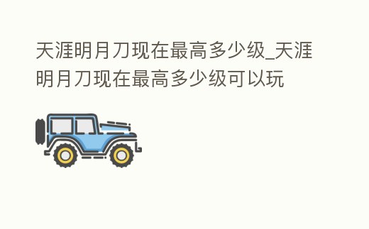 天涯明月刀現(xiàn)在最高多少級(jí)_天涯明月刀現(xiàn)在最高多少級(jí)可以玩