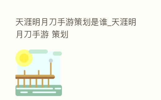 天涯明月刀手游策劃是誰_天涯明月刀手游 策劃