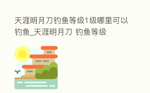 天涯明月刀釣魚等級1級哪里可以釣魚_天涯明月刀 釣魚等級