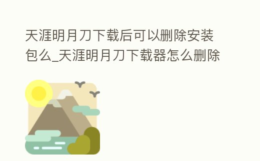 天涯明月刀下載后可以刪除安裝包么_天涯明月刀下載器怎么刪除了