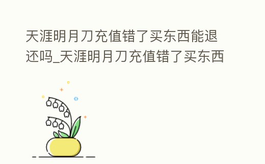 天涯明月刀充值錯了買東西能退還嗎_天涯明月刀充值錯了買東西能退還嗎