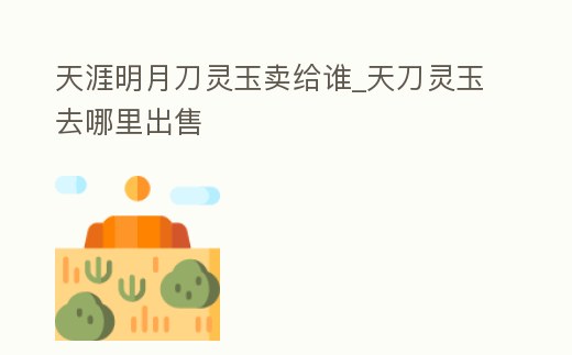 天涯明月刀靈玉賣給誰_天刀靈玉去哪里出售