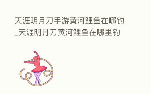 天涯明月刀手游黃河鯉魚在哪釣_天涯明月刀黃河鯉魚在哪里釣