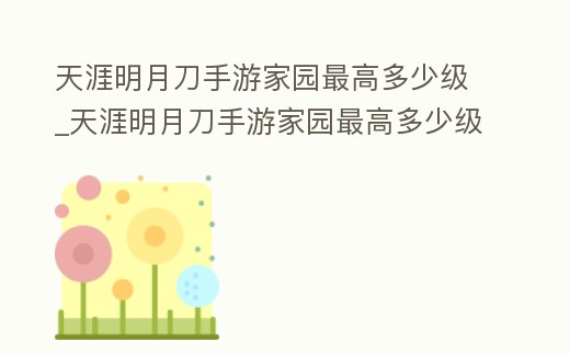 天涯明月刀手游家園最高多少級(jí)_天涯明月刀手游家園最高多少級(jí)可以進(jìn)