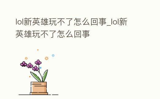 lol新英雄玩不了怎么回事_lol新英雄玩不了怎么回事