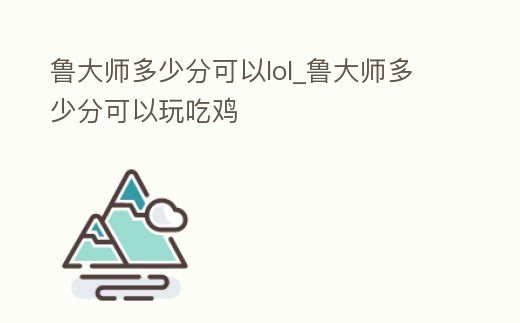魯大師多少分可以lol_魯大師多少分可以玩吃雞