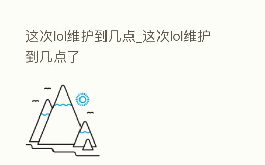 這次lol維護到幾點_這次lol維護到幾點了