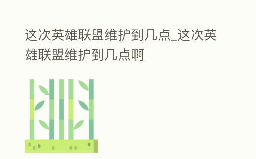 這次英雄聯盟維護到幾點_這次英雄聯盟維護到幾點啊