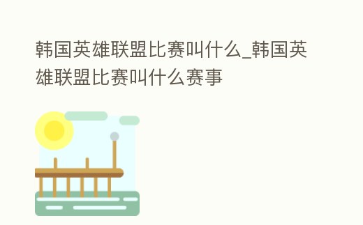 韓國英雄聯盟比賽叫什么_韓國英雄聯盟比賽叫什么賽事