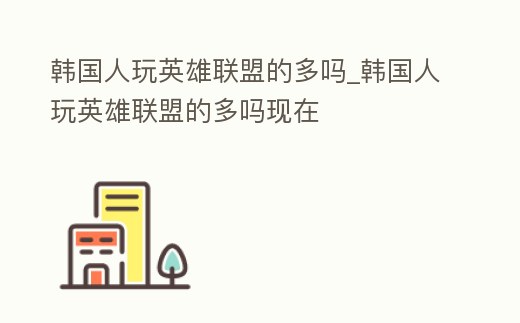 韓國人玩英雄聯盟的多嗎_韓國人玩英雄聯盟的多嗎現在