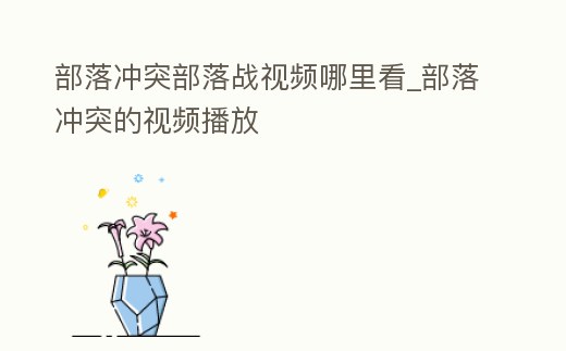 部落沖突部落戰視頻哪里看_部落沖突的視頻播放