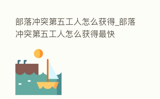 部落沖突第五工人怎么獲得_部落沖突第五工人怎么獲得最快