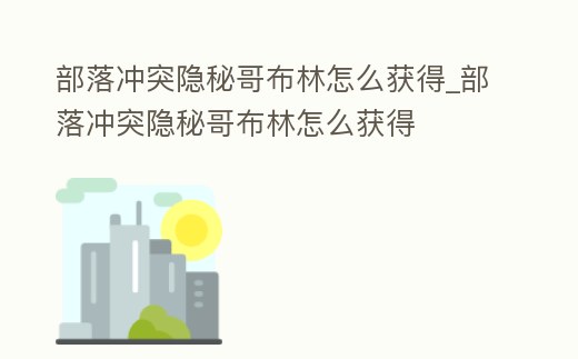 部落沖突隱秘哥布林怎么獲得_部落沖突隱秘哥布林怎么獲得