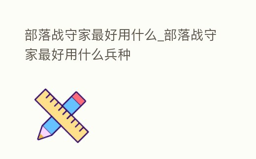 部落戰(zhàn)守家最好用什么_部落戰(zhàn)守家最好用什么兵種