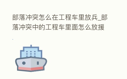 部落沖突怎么在工程車里放兵_部落沖突中的工程車里面怎么放援兵