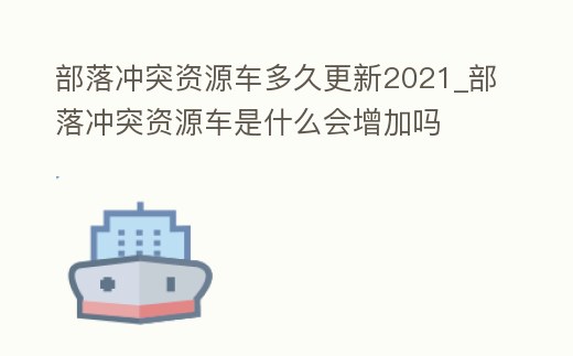 部落沖突資源車多久更新2021_部落沖突資源車是什么會增加嗎