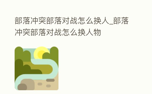 部落沖突部落對戰怎么換人_部落沖突部落對戰怎么換人物