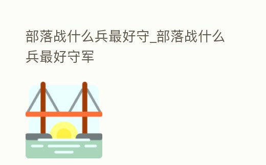 部落戰什么兵最好守_部落戰什么兵最好守軍