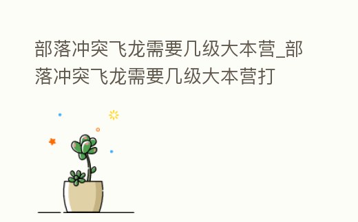 部落沖突飛龍需要幾級大本營_部落沖突飛龍需要幾級大本營打
